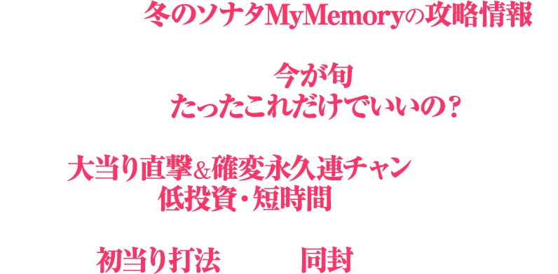 今回発覚したP 冬のソナタ My Memoryの攻略情報は、現役パチプロは勿論の事、ホール関係者もまだ知らないので、まさに今が旬の攻略情報だ。しかも、「たったこれだけでいいの?」と感じてしまう手順内容で、手にした瞬間から大当り直撃&確変永久連チャンが可能!さらに、低投資・短時間で、いつ何時でも手順を仕込む事が可能な初当り打法を一緒に同封してご提供!