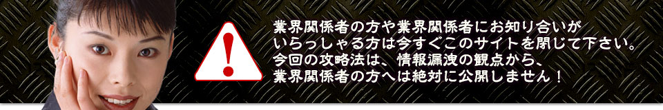 業界関係者の方や業界関係者にお知り合いがいらっしゃる方は今すぐこのサイトを閉じて下さい。今回の攻略法は、情報漏洩の観点から、業界関係者の方へは絶対に公開しません!