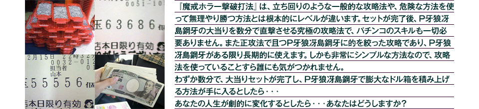 『魔戒ホラー撃破打法』は、立ち回りのような一般的な攻略法や、危険な方法を使って無理やり勝つ方法とは根本的にレベルが違います。セットが完了後、大当りを数分で直撃させる究極の攻略法です。パチンコのスキルも一切必要ありません。また正攻法で且つ「P牙狼冴島鋼牙」に的を絞った攻略であり、「P牙狼冴島鋼牙」がある限り長期的に使えます。しかも非常にシンプルな方法なので、攻略法を使っていることすら誰にも気がつかれません。わずか数分で大当りセットが完了し「P牙狼冴島鋼牙」で膨大なドル箱を積み上げる方法が手に入るとしたら、・・・あなたの人生が劇的に変化するとしたら・・・あなたはどうしますか?