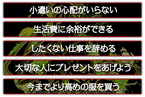 小遣いの心配がいらない。したくない仕事を辞める。大切な人にプレゼントをあげよう。今までより高めの服を買う。