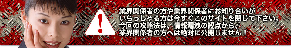 業界関係者の方や業界関係者にお知り合いがいらっしゃる方は今すぐこのサイトを閉じて下さい。今回の攻略法は、情報漏洩の観点から、業界関係者の方へは絶対に公開しません!