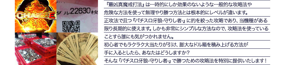 『最凶真魔戒打法』は、一時的にしか効果のない攻略法や、危険な方法を使って無理やりに勝つ方法とは根本的にレベルが違います。正攻法で且つ「パチスロ牙狼-守りし者-」に的を絞った攻略であり、「パチスロ牙狼-守りし者-」がある限り長期的に使えます。しかも非常にシンプルな方法なので、攻略法を使っていることすら誰にも気がつかれません。初心者でもらくらくボーナスが突入でき、「パチスロ牙狼-守りし者-」で膨大なドル箱を積み上げる方法が手に入るとしたら、あなたはどうしますか?そんな「パチスロ牙狼-守りし者-」で勝つための攻略法を特別に提供いたします!