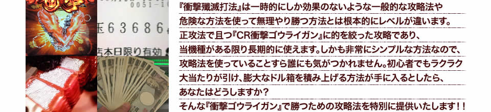 『衝撃殲滅打法』は一時的にしか効果のないような一般的な攻略法や危険な方法を使って無理やり勝つ方法とは根本的にレベルが違います。正攻法で且つ『CR衝撃ゴウライガン』に的を絞った攻略であり、『CR衝撃ゴウライガン』がある限り長期的に使えます。しかも非常にシンプルな方法なので、攻略法を使っていることすら誰にも気がつかれません。初心者でもラクラク大当たりが引け、膨大なドル箱を積み上げる方法が手に入るとしたら、あなたはどうしますか?そんな「CR衝撃ゴウライガン」で勝つための攻略法を特別に提供いたします!