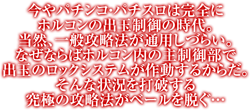 今やパチンコ・パチスロは完全にホルコンの出玉制御の時代。当然、一般攻略法が通用しづらい。なぜならばホルコン内の主制御部で出玉のロックシステムが作動するからだ。そんな状況を打破する究極の攻略法がベールを脱ぐ…