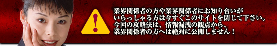 業界関係者の方や業界関係者にお知り合いがいらっしゃる方は今すぐこのサイトを閉じて下さい。今回の攻略法は、情報漏洩の観点から、業界関係者の方へは絶対に公開しません!