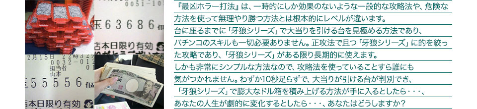 『最凶ホラー打法』は、一時的にしか効果のないような一般的な攻略法や、危険な方法を使って無理やり勝つ方法とは根本的にレベルが違います。台に座るまでに「牙狼シリーズ」で大当りを引ける台を見極める方法であり、パチンコのスキルも一切必要ありません。正攻法で且つ「牙狼シリーズ」に的を絞った攻略であり、「牙狼シリーズ」がある限り長期的に使えます。しかも非常にシンプルな方法なので、攻略法を使っていることすら誰にも気がつかれません。わずか10秒足らずで、大当りが引ける台が判別でき、「牙狼シリーズ」で膨大なドル箱を積み上げる方法が手に入るとしたら・・・、あなたの人生が劇的に変化するとしたら・・・、あなたはどうしますか?