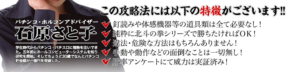 【この攻略法には以下の特徴がございます】釘読みや体感機器等の道具類は全て必要なし!純粋に北斗の拳シリーズで勝ちたければOK!違法・危険な方法はもちろんありません!手動や動作などの面倒なことは一切無し!勝率アンケートにて威力は実証済み!