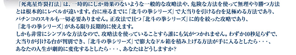 『死兆星炸裂打法』は、一時的にしか効果のないような一般的な攻略法や、危険な方法を使って無理やり勝つ方法とは根本的にレベルが違います。台に座るまでに「北斗の拳シリーズ」で大当りを引ける台を見極める方法であり、パチンコのスキルも一切必要ありません。正攻法で且つ「北斗の拳シリーズ」に的を絞った攻略であり、「北斗の拳シリーズ」がある限り長期的に使えます。しかも非常にシンプルな方法なので、攻略法を使っていることすら誰にも気がつかれません。わずか10秒足らずで、大当りが引ける台が判別でき、「北斗の拳シリーズ」で膨大なドル箱を積み上げる方法が手に入るとしたら・・・、あなたの人生が劇的に変化するとしたら・・・、あなたはどうしますか?
