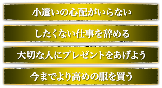 小遣いの心配がいらない。したくない仕事を辞める。大切な人にプレゼントをあげよう。今までより高めの服を買う。