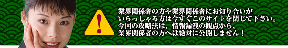 業界関係者の方や業界関係者にお知り合いがいらっしゃる方は今すぐこのサイトを閉じて下さい。今回の攻略法は、情報漏洩の観点から、業界関係者の方へは絶対に公開しません!