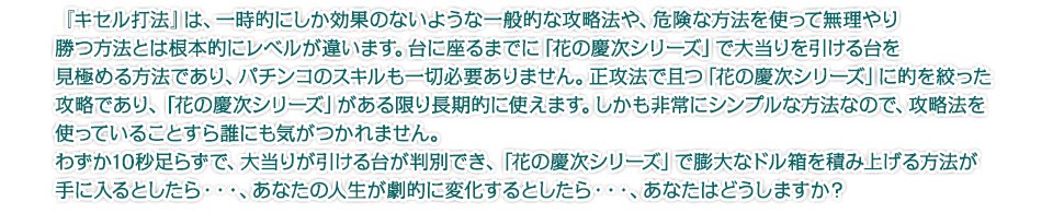 『キセル打法』は、一時的にしか効果のないような一般的な攻略法や、危険な方法を使って無理やり勝つ方法とは根本的にレベルが違います。台に座るまでに「花の慶次シリーズ」で大当りを引ける台を見極める方法であり、パチンコのスキルも一切必要ありません。正攻法で且つ「花の慶次シリーズ」に的を絞った攻略であり、「花の慶次シリーズ」がある限り長期的に使えます。しかも非常にシンプルな方法なので、攻略法を使っていることすら誰にも気がつかれません。わずか10秒足らずで、大当りが引ける台が判別でき、「花の慶次シリーズ」で膨大なドル箱を積み上げる方法が手に入るとしたら・・・、あなたの人生が劇的に変化するとしたら・・・、あなたはどうしますか?