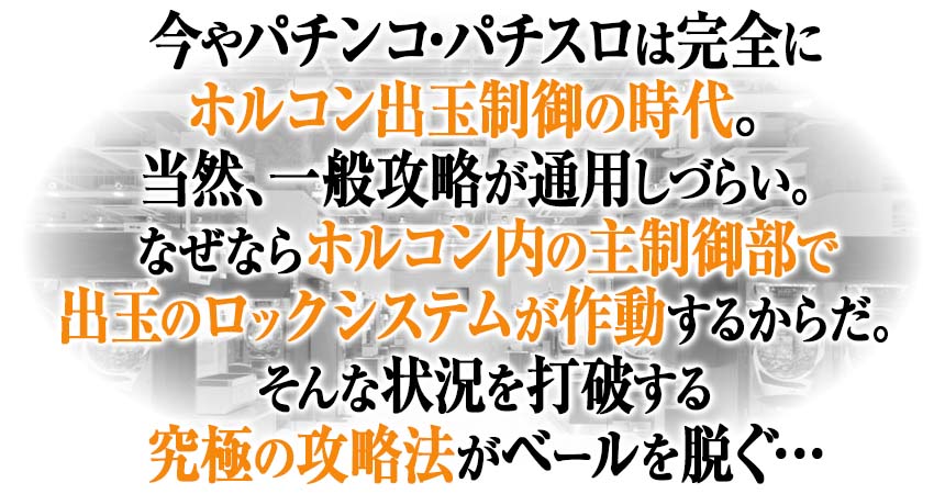今やパチンコ・パチスロは完全にホルコン出玉制御の時代。当然、一般攻略が通用しづらい。なぜならホルコン内の主制御部で出玉のロックシステムが作動するからだ。そんな状況を打破する究極の攻略法がベールを脱ぐ。