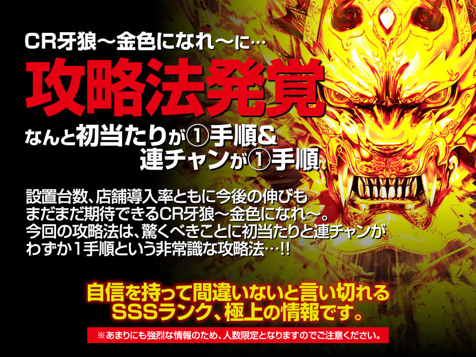 CR牙狼~金色になれ~に攻略法発覚!なんと初当たりが1手順&連チャンが1手順!設置台数、店舗導入率ともに今後の伸びもまだまだ期待できるCR牙狼~金色になれ~。今回の攻略法は、驚くべきことに初当たりと連チャンがわずか1手順という非常識な攻略法…!自信を持って間違いないと言い切れるSSSランク、極上の情報です。※あまりにも強烈な情報のため、人数限定となりますのでご注意ください。