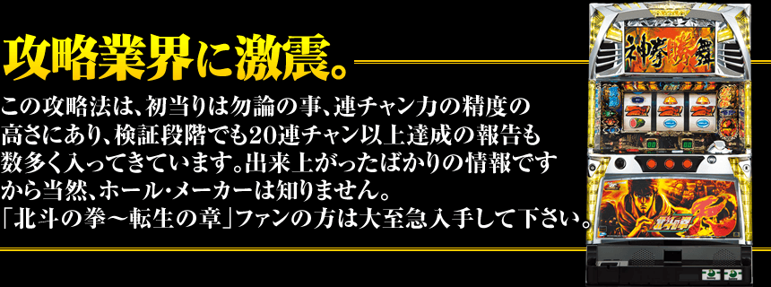 【攻略業界に激震。】この攻略法は、初当りは勿論の事、連チャン力の精度の高さにあり、検証段階でも20連チャン以上達成の報告も数多く入ってきています。出来上がったばかりの情報ですから当然ホール・メーカーは知りません。北斗の拳~転生の章ファンの方は大至急入手して下さい。