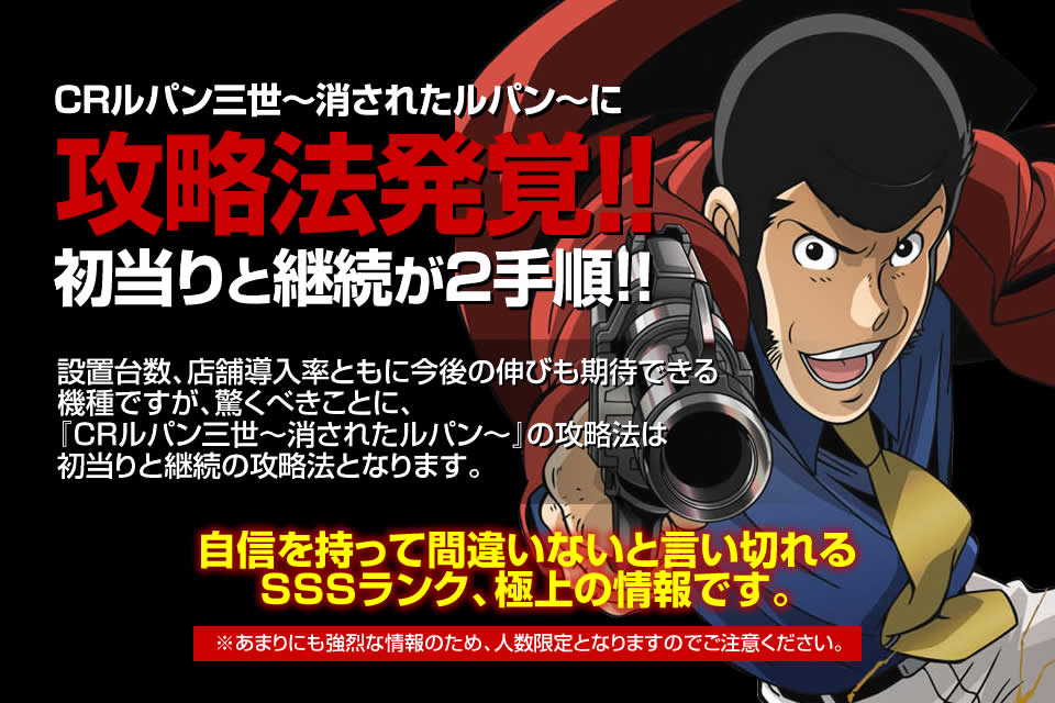 CRルパン三世~消されたルパン~に攻略法発覚!初当たりと継続が2手順!設置台数、店舗導入率ともに今後の伸びも期待できる機種ですが、驚くべきことに『CRルパン三世~消されたルパン~』の攻略法は初当りと継続の攻略法となります。自信を持って間違いないと言い切れるSSSランク、極上の情報です。※あまりにも強烈な情報のため、人数限定となりますのでご注意ください。