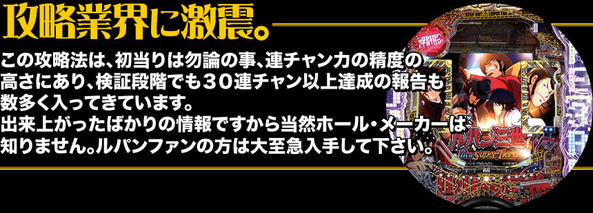 【攻略業界に激震。】この攻略法は、初当りは勿論の事、連チャン力の精度の高さにあり、検証段階でも30連チャン以上達成の報告も数多く入ってきています。出来上がったばかりの情報ですから当然ホール・メーカーは知りません。ルパンファンの方は大至急入手して下さい。