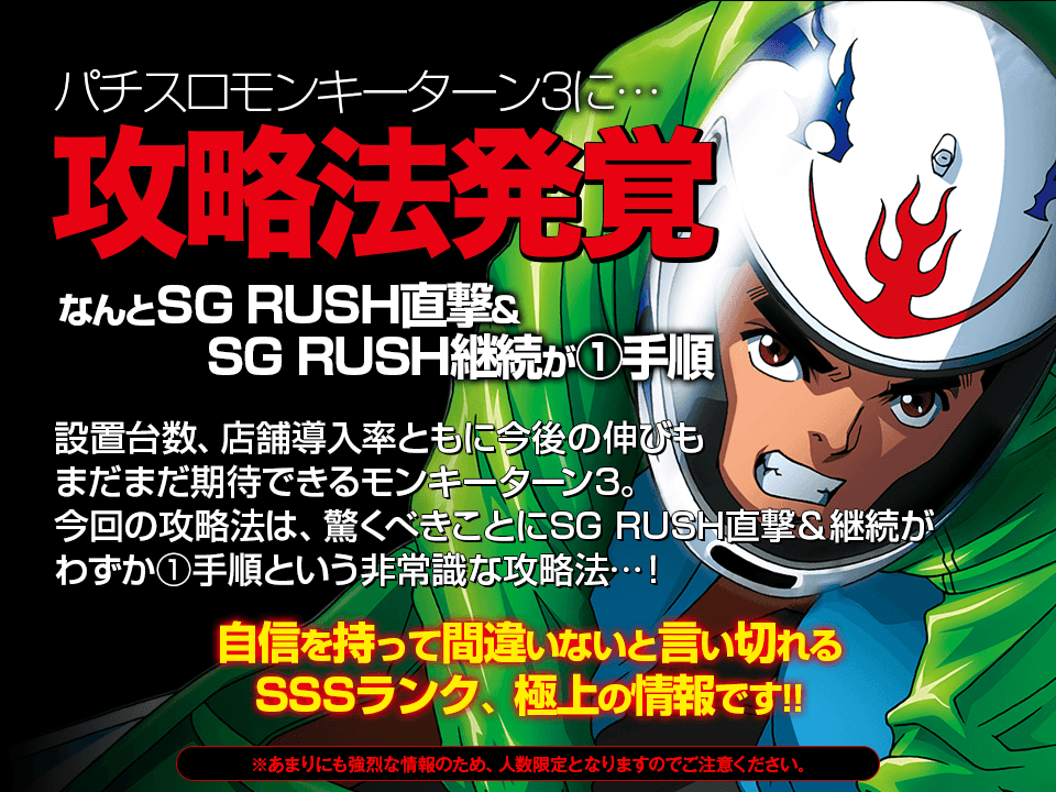 モンキーターン3に攻略法発覚!なんとSG RUSH直撃&SG RUSH継続が1手順!設置台数、店舗導入率ともに今後の伸びもまだまだ期待できるモンキーターン3。今回の攻略法は、驚くべきことにSG RUSH直撃&SG RUSH継続がわずか1手順という非常識な攻略法…!自信を持って間違いないと言い切れるSSSランク、極上の情報です。※あまりにも強烈な情報のため、人数限定となりますのでご注意ください。