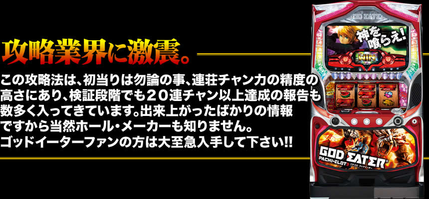 【攻略業界に激震。】この攻略法は、初当りは勿論の事、連荘チャン力の精度の高さにあり、検証段階でも20連チャン以上達成の報告も数多く入ってきています。出来上がったばかりの情報ですから当然ホール・メーカーも知りません。ゴッドイーターファンの方は大至急入手して下さい!!