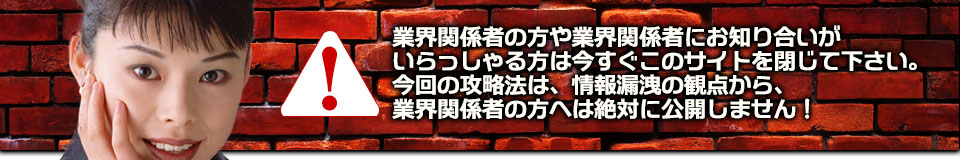 業界関係者の方や業界関係者にお知り合いがいらっしゃる方は今すぐこのサイトを閉じて下さい。今回の攻略法は、情報漏洩の観点から、業界関係者の方へは絶対に公開しません!