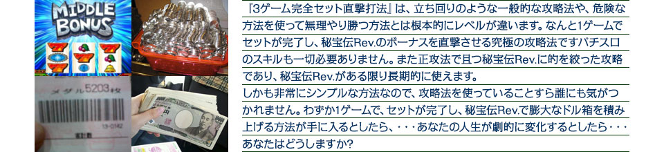 『3ゲーム完全セット直撃打法』は、立ち回りのような一般的な攻略法や、危険な方法を使って無理やり勝つ方法とは根本的にレベルが違います。なんと1ゲームでセットが完了し、秘宝伝Rev.のボーナスを直撃させる究極の攻略法ですパチスロのスキルも一切必要ありません。また正攻法で且つ秘宝伝Rev.に的を絞った攻略であり、秘宝伝Rev.がある限り長期的に使えます。しかも非常にシンプルな方法なので、攻略法を使っていることすら誰にも気がつかれません。わずか1ゲームで、セットが完了し、秘宝伝Rev.で膨大なドル箱を積み上げる方法が手に入るとしたら、・・・あなたの人生が劇的に変化するとしたら・・・あなたはどうしますか?