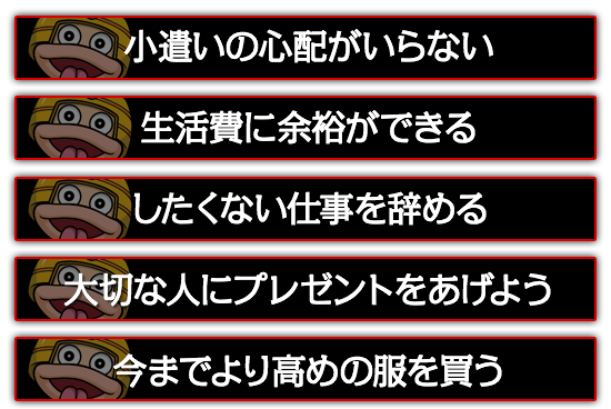 小遣いの心配がいらない。したくない仕事を辞める。大切な人にプレゼントをあげよう。今までより高めの服を買う。