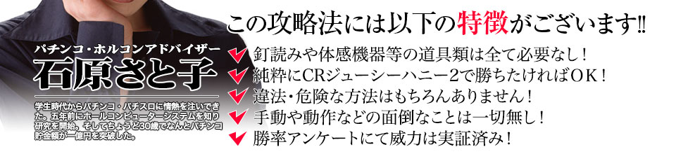 【この攻略法には以下の特徴がございます】釘読みや体感機器等の道具類は全て必要なし!純粋にCRジューシーハニー2で勝ちたければOK!違法・危険な方法はもちろんありません!手動や動作などの面倒なことは一切無し!勝率アンケートにて威力は実証済み!