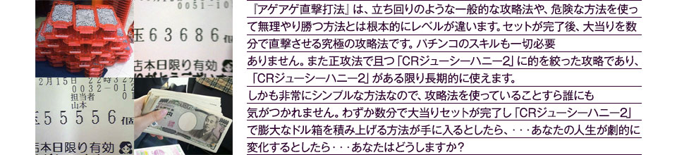 『アゲアゲ直撃打法』は、立ち回りのような一般的な攻略法や、危険な方法を使って無理やり勝つ方法とは根本的にレベルが違います。セットが完了後、大当りを数分で直撃させる究極の攻略法です。パチンコのスキルも一切必要ありません。また正攻法で且つ「CRジューシーハニー2」に的を絞った攻略であり、「CRジューシーハニー2」がある限り長期的に使えます。しかも非常にシンプルな方法なので、攻略法を使っていることすら誰にも気がつかれません。わずか数分で大当りセットが完了し「CRジューシーハニー2」で膨大なドル箱を積み上げる方法が手に入るとしたら、・・・あなたの人生が劇的に変化するとしたら・・・あなたはどうしますか?