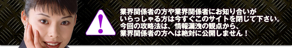 業界関係者の方や業界関係者にお知り合いがいらっしゃる方は今すぐこのサイトを閉じて下さい。今回の攻略法は、情報漏洩の観点から、業界関係者の方へは絶対に公開しません!