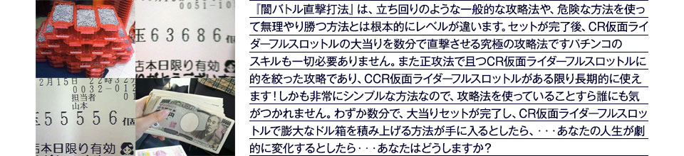 『闇バトル直撃打法』は、立ち回りのような一般的な攻略法や、危険な方法を使って無理やり勝つ方法とは根本的にレベルが違います。セットが完了後、大当りを数分で直撃させる究極の攻略法です。パチンコのスキルも一切必要ありません。また正攻法で且つ「ぱちんこ仮面ライダー フルスロットル 闇のバトルver.」に的を絞った攻略であり、「ぱちんこ仮面ライダー フルスロットル 闇のバトルver.」がある限り長期的に使えます。しかも非常にシンプルな方法なので、攻略法を使っていることすら誰にも気がつかれません。わずか数分で大当りセットが完了し「ぱちんこ仮面ライダー フルスロットル 闇のバトルver.」で膨大なドル箱を積み上げる方法が手に入るとしたら、・・・あなたの人生が劇的に変化するとしたら・・・あなたはどうしますか?