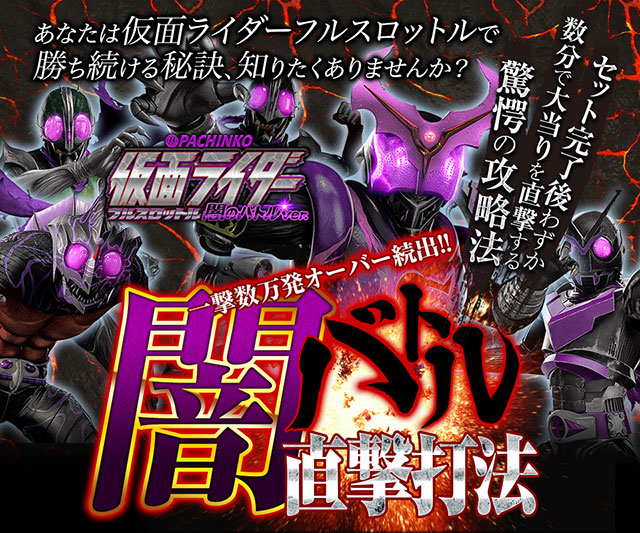 あなたはぱちんこ仮面ライダー フルスロットル 闇のバトルver.で勝ち続ける秘訣、知りたくありませんか?一撃数万発オーバー続出!!セット完了後わずか数分で大当りを直撃する驚愕の攻略法!! 『闇バトル直撃打法』