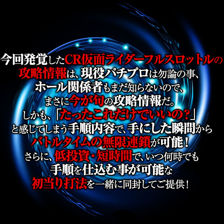 今回発覚したCR仮面ライダーフルスロットルの攻略情報は、現役パチプロは勿論の事、ホール関係者もまだ知らないので、まさに今が旬の攻略情報だ。しかも、「たったこれだけでいいの?」と感じてしまう手順内容で、手にした瞬間からバトルタイムの無限連鎖が可能!さらに、低投資・短時間で、いつ何時でも手順を仕込む事が可能な初当り打法を一緒に同封してご提供!