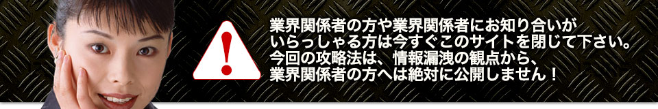 業界関係者の方や業界関係者にお知り合いがいらっしゃる方は今すぐこのサイトを閉じて下さい。今回の攻略法は、情報漏洩の観点から、業界関係者の方へは絶対に公開しません!