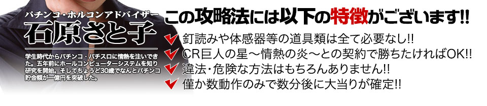 【この攻略法には以下の特徴がございます】体感器等の道具類は全て必要なし!釘を読む必要も無く「CR巨人の星~情熱の炎~」で勝ちたければOK!違法・危険な方法はもちろんありません!僅か数動作のみで数分後に大当りが確定!