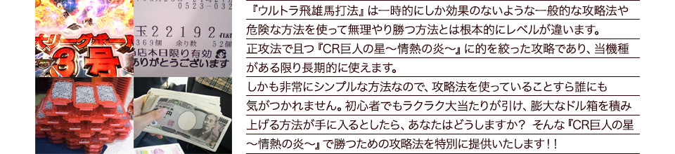 『ウルトラ飛雄馬打法』は一時的にしか効果のないような一般的な攻略法や危険な方法を使って無理やり勝つ方法とは根本的にレベルが違います。正攻法で且つ『CR巨人の星~情熱の炎~』に的を絞った攻略であり、『CR巨人の星~情熱の炎~』がある限り長期的に使えます。しかも非常にシンプルな方法なので、攻略法を使っていることすら誰にも気がつかれません。初心者でもラクラク大当たりが引け、膨大なドル箱を積み上げる方法が手に入るとしたら、あなたはどうしますか?そんな「CR巨人の星~情熱の炎~」で勝つための攻略法を特別に提供いたします!