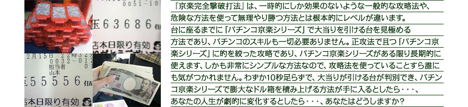 『京楽完全撃破打法』は、一時的にしか効果のないような一般的な攻略法や、危険な方法を使って無理やり勝つ方法とは根本的にレベルが違います。台に座るまでに「パチンコ京楽シリーズ」で大当りを引ける台を見極める方法であり、パチンコのスキルも一切必要ありません。正攻法で且つ「パチンコ京楽シリーズ」に的を絞った攻略であり、「パチンコ京楽シリーズ」がある限り長期的に使えます。しかも非常にシンプルな方法なので、攻略法を使っていることすら誰にも気がつかれません。わずか10秒足らずで、大当りが引ける台が判別でき、「パチンコ京楽シリーズ」で膨大なドル箱を積み上げる方法が手に入るとしたら・・・、あなたの人生が劇的に変化するとしたら・・・、あなたはどうしますか?