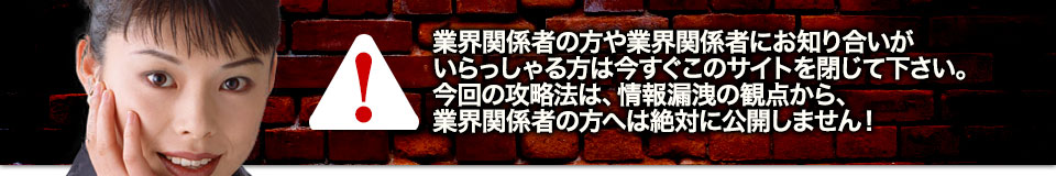 業界関係者の方や業界関係者にお知り合いがいらっしゃる方は今すぐこのサイトを閉じて下さい。今回の攻略法は、情報漏洩の観点から、業界関係者の方へは絶対に公開しません!