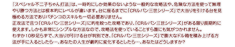 『スペシャル不二子ちゃん打法』は、一時的にしか効果のないような一般的な攻略法や、危険な方法を使って無理やり勝つ方法とは根本的にレベルが違います。台に座るまでに「CRルパン三世シリーズ」で大当りを引ける台を見極める方法であり、パチンコのスキルも一切必要ありません。正攻法で且つ「CRルパン三世シリーズ」に的を絞った攻略であり、「CRルパン三世シリーズ」がある限り長期的に使えます。しかも非常にシンプルな方法なので、攻略法を使っていることすら誰にも気がつかれません。わずか10秒足らずで、大当りが引ける台が判別でき、「CRルパン三世シリーズ」で膨大なドル箱を積み上げる方法が手に入るとしたら・・・、あなたの人生が劇的に変化するとしたら・・・、あなたはどうしますか?