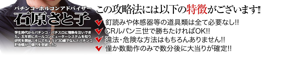 【この攻略法には以下の特徴がございます】体感器等の道具類は全て必要なし!釘を読む必要も無く「CRルパン三世~I’m a super hero~」で勝ちたければOK!違法・危険な方法はもちろんありません!僅か数動作のみで数分後に大当りが確定!