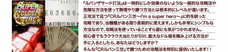 『ルパンザサード打法』は一時的にしか効果のないような一般的な攻略法や危険な方法を使って無理やり勝つ方法とは根本的にレベルが違います。正攻法で且つ『CRルパン三世~I’m a super hero~』に的を絞った攻略であり、『CRルパン三世~I’m a super hero~』がある限り長期的に使えます。しかも非常にシンプルな方法なので、攻略法を使っていることすら誰にも気がつかれません。初心者でもラクラク大当たりが引け、膨大なドル箱を積み上げる方法が手に入るとしたら、あなたはどうしますか?そんな「CRルパン三世~I’m a super hero~」で勝つための攻略法を特別に提供いたします!