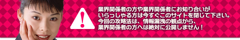 業界関係者の方や業界関係者にお知り合いがいらっしゃる方は今すぐこのサイトを閉じて下さい。今回の攻略法は、情報漏洩の観点から、業界関係者の方へは絶対に公開しません!