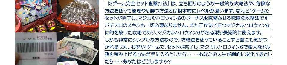 『3ゲーム完全セット直撃打法』は、立ち回りのような一般的な攻略法や、危険な方法を使って無理やり勝つ方法とは根本的にレベルが違います。なんと1ゲームでセットが完了し、マジカルハロウィン6のボーナスを直撃させる究極の攻略法ですパチスロのスキルも一切必要ありません。また正攻法で且つマジカルハロウィン6に的を絞った攻略であり、マジカルハロウィン6がある限り長期的に使えます。しかも非常にシンプルな方法なので、攻略法を使っていることすら誰にも気がつかれません。わずか1ゲームで、セットが完了し、マジカルハロウィン6で膨大なドル箱を積み上げる方法が手に入るとしたら、・・・あなたの人生が劇的に変化するとしたら・・・あなたはどうしますか?