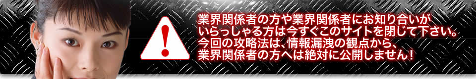 業界関係者の方や業界関係者にお知り合いがいらっしゃる方は今すぐこのサイトを閉じて下さい。今回の攻略法は、情報漏洩の観点から、業界関係者の方へは絶対に公開しません!