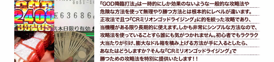 『GOD降臨打法』は一時的にしか効果のないような一般的な攻略法や危険な方法を使って無理やり勝つ方法とは根本的にレベルが違います。正攻法で且つ『CRミリオンゴッドライジング』に的を絞った攻略であり、『CRミリオンゴッドライジング』がある限り長期的に使えます。しかも非常にシンプルな方法なので、攻略法を使っていることすら誰にも気がつかれません。初心者でもラクラク大当たりが引け、膨大なドル箱を積み上げる方法が手に入るとしたら、あなたはどうしますか?そんな「CRミリオンゴッドライジング」で勝つための攻略法を特別に提供いたします!