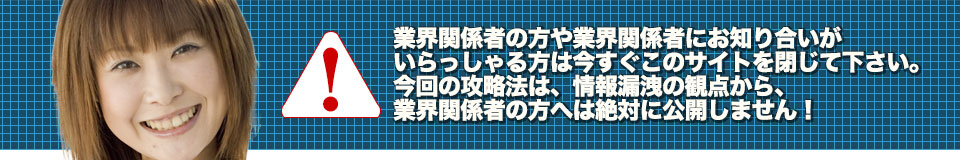 業界関係者の方や業界関係者にお知り合いがいらっしゃる方は今すぐこのサイトを閉じて下さい。今回の攻略法は、情報漏洩の観点から、業界関係者の方へは絶対に公開しません!