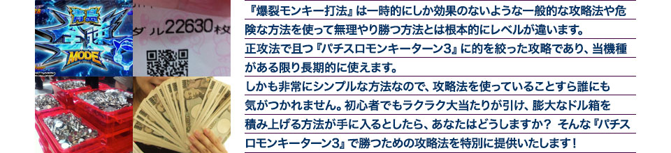 『爆裂モンキー打法』は、一時的にしか効果のない攻略法や、危険な方法を使って無理やりに勝つ方法とは根本的にレベルが違います。正攻法で且つ「パチスロ モンキーターン3」に的を絞った攻略であり、「パチスロ モンキーターン3」がある限り長期的に使えます。しかも非常にシンプルな方法なので、攻略法を使っていることすら誰にも気がつかれません。初心者でもらくらくボーナスが突入でき、「パチスロ モンキーターン3」で膨大なドル箱を積み上げる方法が手に入るとしたら、あなたはどうしますか?そんな「パチスロ モンキーターン3」で勝つための攻略法を特別に提供いたします!