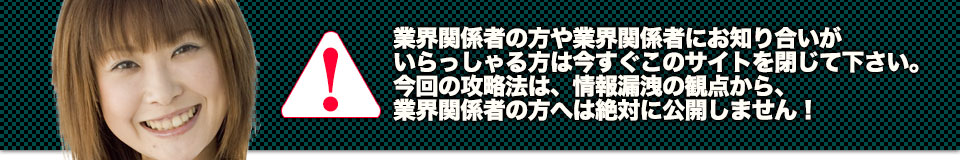 業界関係者の方や業界関係者にお知り合いがいらっしゃる方は今すぐこのサイトを閉じて下さい。今回の攻略法は、情報漏洩の観点から、業界関係者の方へは絶対に公開しません!