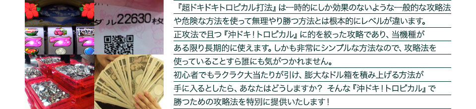 『超ドキドキトロピカル打法』は、一時的にしか効果のない攻略法や、危険な方法を使って無理やりに勝つ方法とは根本的にレベルが違います。正攻法で且つ「沖ドキ!トロピカル」に的を絞った攻略であり、「沖ドキ!トロピカル」がある限り長期的に使えます。しかも非常にシンプルな方法なので、攻略法を使っていることすら誰にも気がつかれません。初心者でもらくらくボーナスが突入でき、「沖ドキ!トロピカル」で膨大なドル箱を積み上げる方法が手に入るとしたら、あなたはどうしますか?そんな「沖ドキ!トロピカル」で勝つための攻略法を特別に提供いたします!