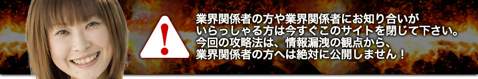 業界関係者の方や業界関係者にお知り合いがいらっしゃる方は今すぐこのサイトを閉じて下さい。今回の攻略法は、情報漏洩の観点から、業界関係者の方へは絶対に公開しません!