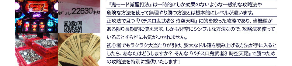 『鬼モード覚醒打法』は、一時的にしか効果のない攻略法や、危険な方法を使って無理やりに勝つ方法とは根本的にレベルが違います。正攻法で且つ「パチスロ鬼武者3 時空天翔」に的を絞った攻略であり、「パチスロ鬼武者3 時空天翔」がある限り長期的に使えます。しかも非常にシンプルな方法なので、攻略法を使っていることすら誰にも気がつかれません。初心者でもらくらくボーナスが突入でき、「パチスロ鬼武者3 時空天翔」で膨大なドル箱を積み上げる方法が手に入るとしたら、あなたはどうしますか?そんな「パチスロ鬼武者3 時空天翔」で勝つための攻略法を特別に提供いたします!
