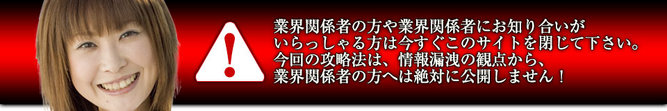 業界関係者の方や業界関係者にお知り合いがいらっしゃる方は今すぐこのサイトを閉じて下さい。今回の攻略法は、情報漏洩の観点から、業界関係者の方へは絶対に公開しません!